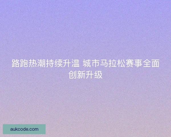 路跑热潮持续升温 城市马拉松赛事全面创新升级 路跑热潮持续升温 城市马拉松赛事全面创新升级