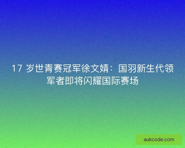 17 岁世青赛冠军徐文婧：国羽新生代领军者即将闪耀国际赛场