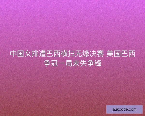中国女排遭巴西横扫无缘决赛 美国巴西争冠一局未失争锋