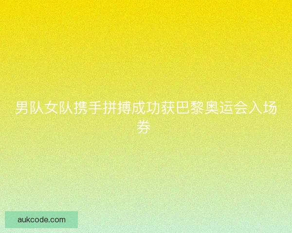 男队女队携手拼搏成功获巴黎奥运会入场券 男队女队携手拼搏成功获巴黎奥运会入场券