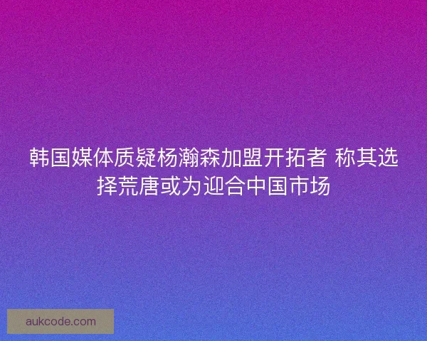 韩国媒体质疑杨瀚森加盟开拓者 称其选择荒唐或为迎合中国市场 韩国媒体质疑杨瀚森加盟开拓者 称其选择荒唐或为迎合中国市场