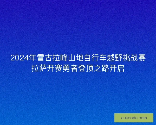 2024年雪古拉峰山地自行车越野挑战赛拉萨开赛勇者登顶之路开启 2024年雪古拉峰山地自行车越野挑战赛拉萨开赛勇者登顶之路开启