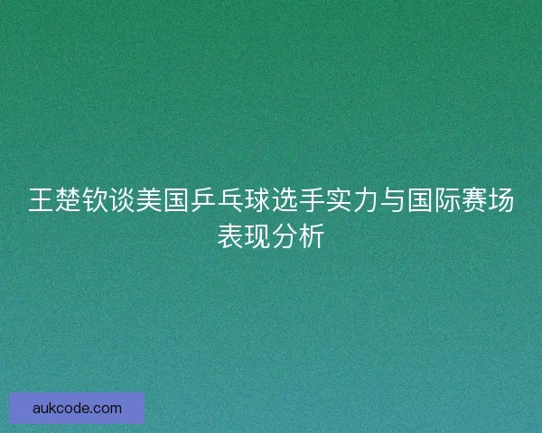 王楚钦谈美国乒乓球选手实力与国际赛场表现分析