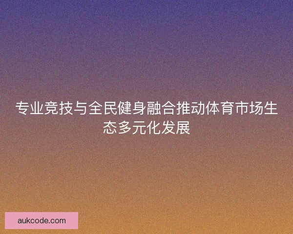 专业竞技与全民健身融合推动体育市场生态多元化发展 专业竞技与全民健身融合推动体育市场生态多元化发展