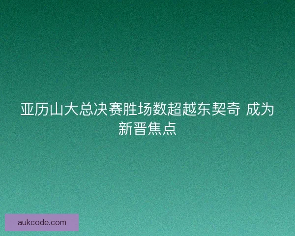 亚历山大总决赛胜场数超越东契奇 成为新晋焦点 亚历山大总决赛胜场数超越东契奇 成为新晋焦点