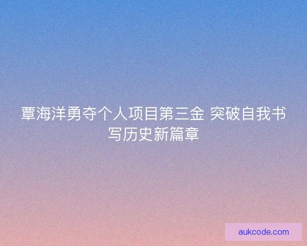 覃海洋勇夺个人项目第三金 突破自我书写历史新篇章 覃海洋勇夺个人项目第三金 突破自我书写历史新篇章