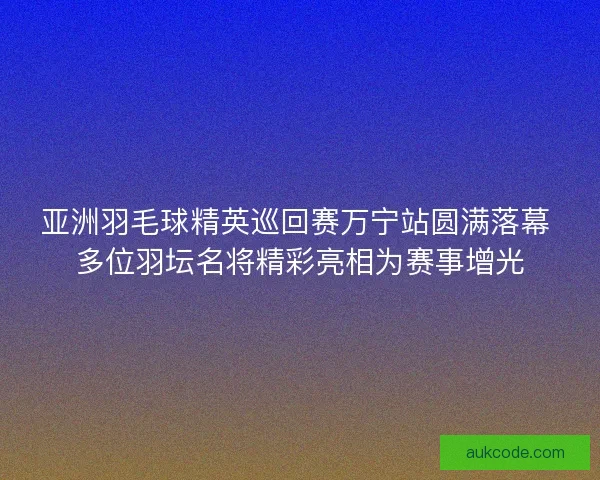 亚洲羽毛球精英巡回赛万宁站圆满落幕 多位羽坛名将精彩亮相为赛事增光
