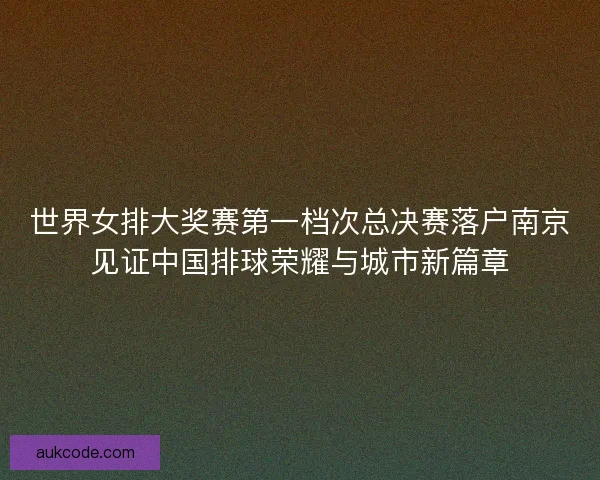 世界女排大奖赛第一档次总决赛落户南京见证中国排球荣耀与城市新篇章 世界女排大奖赛第一档次总决赛落户南京见证中国排球荣耀与城市新篇章
