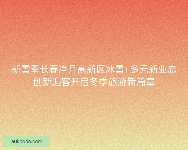 新雪季长春净月高新区冰雪+多元新业态创新迎客开启冬季旅游新篇章