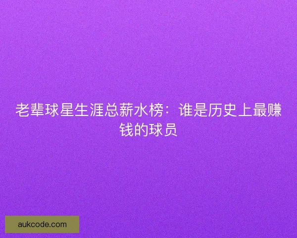 老辈球星生涯总薪水榜：谁是历史上最赚钱的球员