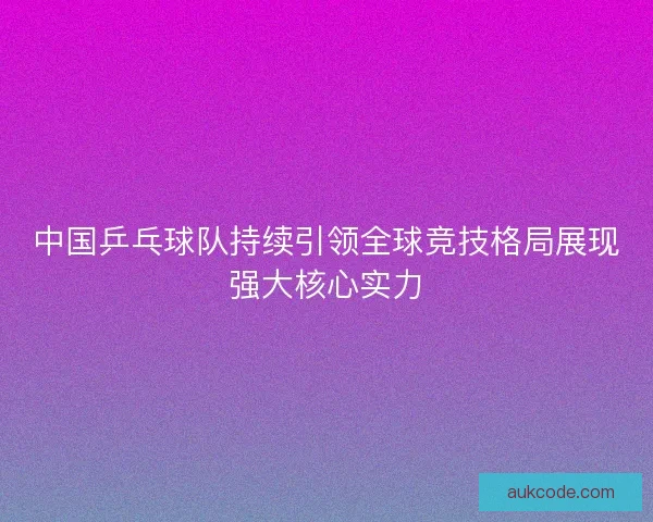 中国乒乓球队持续引领全球竞技格局展现强大核心实力 中国乒乓球队持续引领全球竞技格局展现强大核心实力