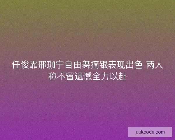 任俊霏邢珈宁自由舞摘银表现出色 两人称不留遗憾全力以赴 任俊霏邢珈宁自由舞摘银表现出色 两人称不留遗憾全力以赴